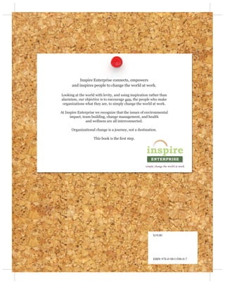 Inspire Enterprise connects, empowers
       and inspires people to change the world at work.

Looking at the world with levity, and using inspiration rather than
alarmism, our objective is to encourage you, the people who make
 organizations what they are, to simply change the world at work.

At Inspire Enterprise we recognize that the issues of environmental
      impact, team building, change management, and health
                and wellness are all interconnected.

      Organizational change is a journey, not a destination.

                    This book is the ﬁrst step.




                                                          $19.00




                                                          ISBN 978-0-9811596-0-7
 