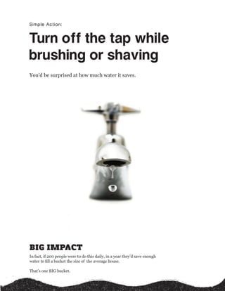 Simple Action:


Turn off the tap while 
brushing or shaving 
You’d be surprised at how much water it saves.




BIG IMPACT
In fact, if 200 people were to do this daily, in a year they’d save enough
water to ﬁll a bucket the size of the average house.

That’s one BIG bucket.
 
