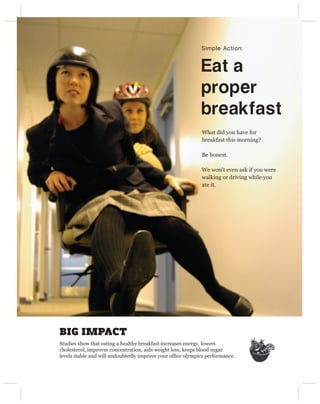 Simple Action:


                                                            Eat a 
                                                            proper 
                                                            breakfast
                                                            What did you have for
                                                            breakfast this morning?

                                                            Be honest.

                                                            We won’t even ask if you were
                                                            walking or driving while you
                                                            ate it.




BIG IMPACT
Studies show that eating a healthy breakfast increases energy, lowers
cholesterol, improves concentration, aids weight loss, keeps blood sugar
levels stable and will undoubtedly improve your ofﬁce olympics performance.
 