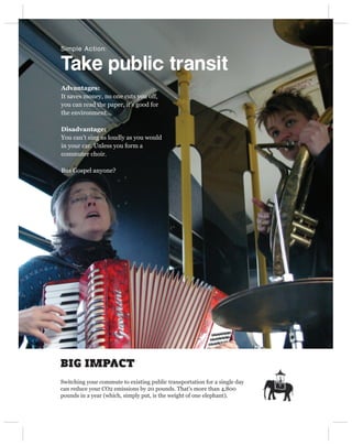 Simple Action:


Take public transit
Advantages:
It saves money, no one cuts you off,
you can read the paper, it’s good for
the environment...

Disadvantage:
You can’t sing as loudly as you would
in your car. Unless you form a
commuter choir.

Bus Gospel anyone?




BIG IMPACT
Switching your commute to existing public transportation for a single day
can reduce your CO2 emissions by 20 pounds. That’s more than 4,800
pounds in a year (which, simply put, is the weight of one elephant).
 