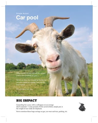 Simple Action:


Car pool




What would you do with all the money
you’re not spending on gas?

Here’s an idea: for around 30 bucks you
can give a goat to a family in a develop-
ing country.

FYI, chickens are $15.




BIG IMPACT
Carpooling for a year, with 2 colleagues on an average
short commute = 6,160 pounds of CO2 saved (which, simply put, is
the weight of one really fat elephant).
Not to mention those huge savings on gas, car wear and tear, parking, etc.
 