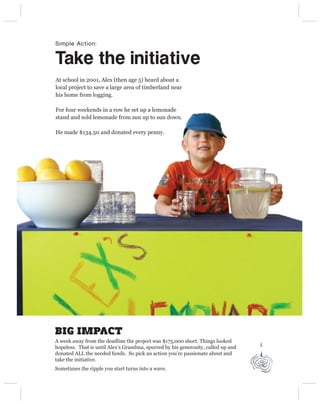 Simple Action:


Take the initiative
At school in 2001, Alex (then age 5) heard about a
local project to save a large area of timberland near
his home from logging.

For four weekends in a row he set up a lemonade
stand and sold lemonade from sun up to sun down.

He made $134.50 and donated every penny.




BIG IMPACT
A week away from the deadline the project was $175,000 short. Things looked
hopeless. That is until Alex’s Grandma, spurred by his generosity, called up and
donated ALL the needed funds. So pick an action you’re passionate about and
take the initiative.
Sometimes the ripple you start turns into a wave.
 