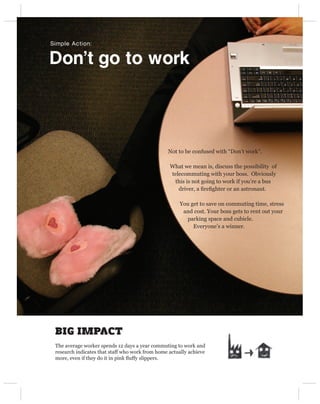 Simple Action:


Don’t go to work




                                                 Not to be confused with “Don’t work”.

                                                  What we mean is, discuss the possibility of
                                                  telecommuting with your boss. Obviously
                                                   this is not going to work if you’re a bus
                                                     driver, a ﬁreﬁghter or an astronaut.

                                                      You get to save on commuting time, stress
                                                       and cost. Your boss gets to rent out your
                                                        parking space and cubicle.
                                                           Everyone’s a winner.




 BIG IMPACT
 The average worker spends 12 days a year commuting to work and
 research indicates that staff who work from home actually achieve
 more, even if they do it in pink ﬂuffy slippers.
 
