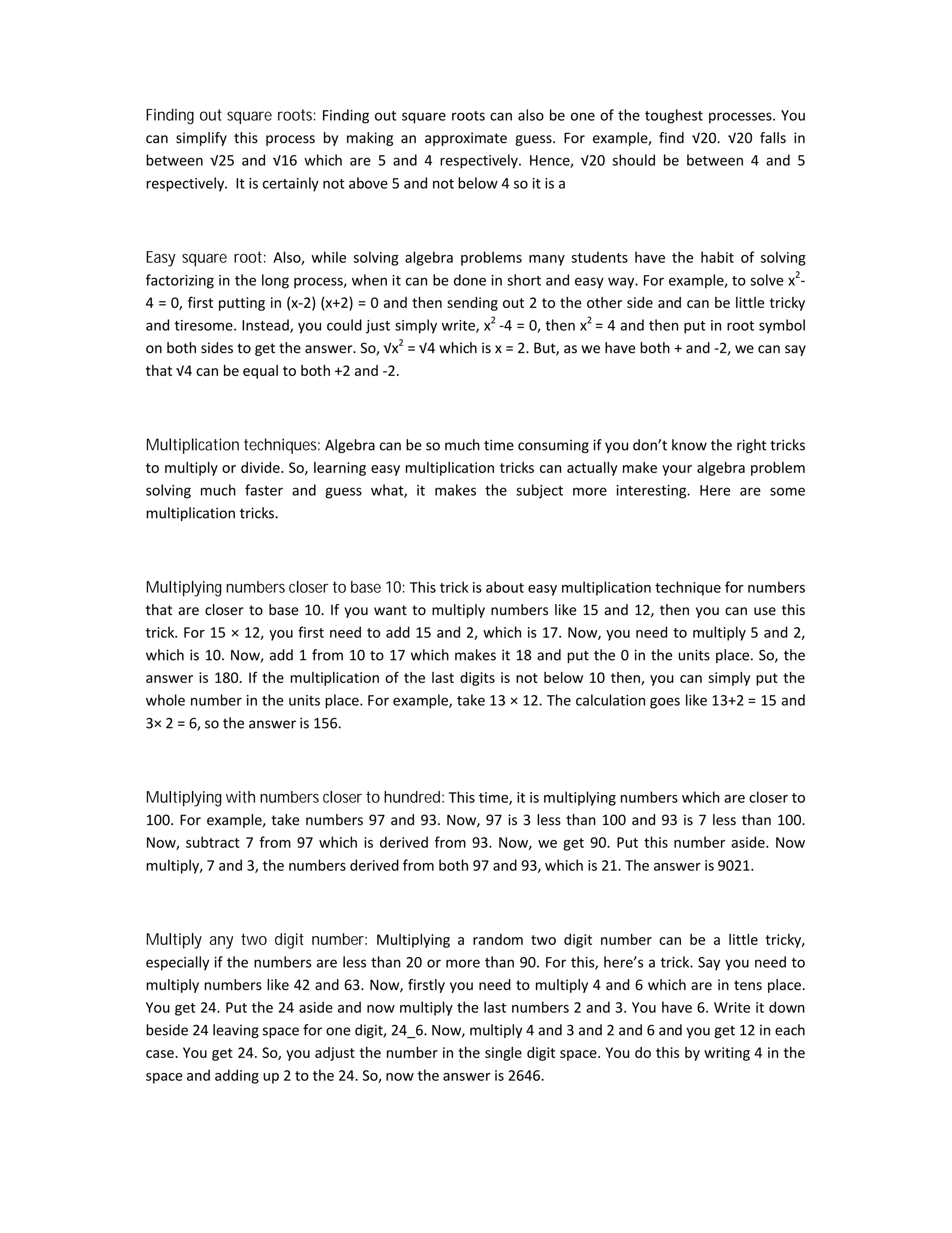 Finding out square roots: Finding out square roots can also be one of the toughest processes. You
can simplify this process by making an approximate guess. For example, find √20. √20 falls in
between √25 and √16 which are 5 and 4 respectively. Hence, √20 should be between 4 and 5
respectively. It is certainly not above 5 and not below 4 so it is a
Easy square root: Also, while solving algebra problems many students have the habit of solving
factorizing in the long process, when it can be done in short and easy way. For example, to solve x2
-
4 = 0, first putting in (x-2) (x+2) = 0 and then sending out 2 to the other side and can be little tricky
and tiresome. Instead, you could just simply write, x2
-4 = 0, then x2
= 4 and then put in root symbol
on both sides to get the answer. So, √x2
= √4 which is x = 2. But, as we have both + and -2, we can say
that √4 can be equal to both +2 and -2.
Multiplication techniques: Algebra can be so much time consuming if you don’t know the right tricks
to multiply or divide. So, learning easy multiplication tricks can actually make your algebra problem
solving much faster and guess what, it makes the subject more interesting. Here are some
multiplication tricks.
Multiplying numbers closer to base 10: This trick is about easy multiplication technique for numbers
that are closer to base 10. If you want to multiply numbers like 15 and 12, then you can use this
trick. For 15 × 12, you first need to add 15 and 2, which is 17. Now, you need to multiply 5 and 2,
which is 10. Now, add 1 from 10 to 17 which makes it 18 and put the 0 in the units place. So, the
answer is 180. If the multiplication of the last digits is not below 10 then, you can simply put the
whole number in the units place. For example, take 13 × 12. The calculation goes like 13+2 = 15 and
3× 2 = 6, so the answer is 156.
Multiplying with numbers closer to hundred: This time, it is multiplying numbers which are closer to
100. For example, take numbers 97 and 93. Now, 97 is 3 less than 100 and 93 is 7 less than 100.
Now, subtract 7 from 97 which is derived from 93. Now, we get 90. Put this number aside. Now
multiply, 7 and 3, the numbers derived from both 97 and 93, which is 21. The answer is 9021.
Multiply any two digit number: Multiplying a random two digit number can be a little tricky,
especially if the numbers are less than 20 or more than 90. For this, here’s a trick. Say you need to
multiply numbers like 42 and 63. Now, firstly you need to multiply 4 and 6 which are in tens place.
You get 24. Put the 24 aside and now multiply the last numbers 2 and 3. You have 6. Write it down
beside 24 leaving space for one digit, 24_6. Now, multiply 4 and 3 and 2 and 6 and you get 12 in each
case. You get 24. So, you adjust the number in the single digit space. You do this by writing 4 in the
space and adding up 2 to the 24. So, now the answer is 2646.
 