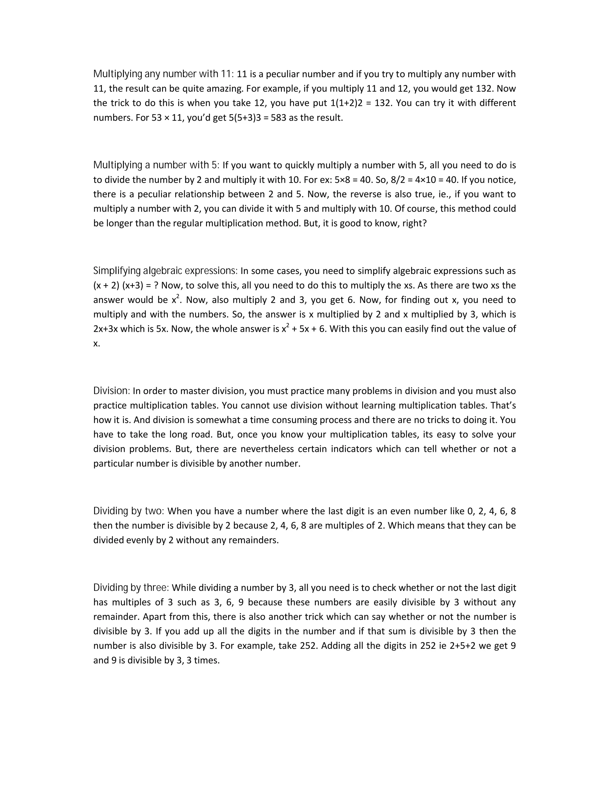 Multiplying any number with 11: 11 is a peculiar number and if you try to multiply any number with
11, the result can be quite amazing. For example, if you multiply 11 and 12, you would get 132. Now
the trick to do this is when you take 12, you have put 1(1+2)2 = 132. You can try it with different
numbers. For 53 × 11, you’d get 5(5+3)3 = 583 as the result.
Multiplying a number with 5: If you want to quickly multiply a number with 5, all you need to do is
to divide the number by 2 and multiply it with 10. For ex: 5×8 = 40. So, 8/2 = 4×10 = 40. If you notice,
there is a peculiar relationship between 2 and 5. Now, the reverse is also true, ie., if you want to
multiply a number with 2, you can divide it with 5 and multiply with 10. Of course, this method could
be longer than the regular multiplication method. But, it is good to know, right?
Simplifying algebraic expressions: In some cases, you need to simplify algebraic expressions such as
(x + 2) (x+3) = ? Now, to solve this, all you need to do this to multiply the xs. As there are two xs the
answer would be x2
. Now, also multiply 2 and 3, you get 6. Now, for finding out x, you need to
multiply and with the numbers. So, the answer is x multiplied by 2 and x multiplied by 3, which is
2x+3x which is 5x. Now, the whole answer is x2
+ 5x + 6. With this you can easily find out the value of
x.
Division: In order to master division, you must practice many problems in division and you must also
practice multiplication tables. You cannot use division without learning multiplication tables. That’s
how it is. And division is somewhat a time consuming process and there are no tricks to doing it. You
have to take the long road. But, once you know your multiplication tables, its easy to solve your
division problems. But, there are nevertheless certain indicators which can tell whether or not a
particular number is divisible by another number.
Dividing by two: When you have a number where the last digit is an even number like 0, 2, 4, 6, 8
then the number is divisible by 2 because 2, 4, 6, 8 are multiples of 2. Which means that they can be
divided evenly by 2 without any remainders.
Dividing by three: While dividing a number by 3, all you need is to check whether or not the last digit
has multiples of 3 such as 3, 6, 9 because these numbers are easily divisible by 3 without any
remainder. Apart from this, there is also another trick which can say whether or not the number is
divisible by 3. If you add up all the digits in the number and if that sum is divisible by 3 then the
number is also divisible by 3. For example, take 252. Adding all the digits in 252 ie 2+5+2 we get 9
and 9 is divisible by 3, 3 times.
 