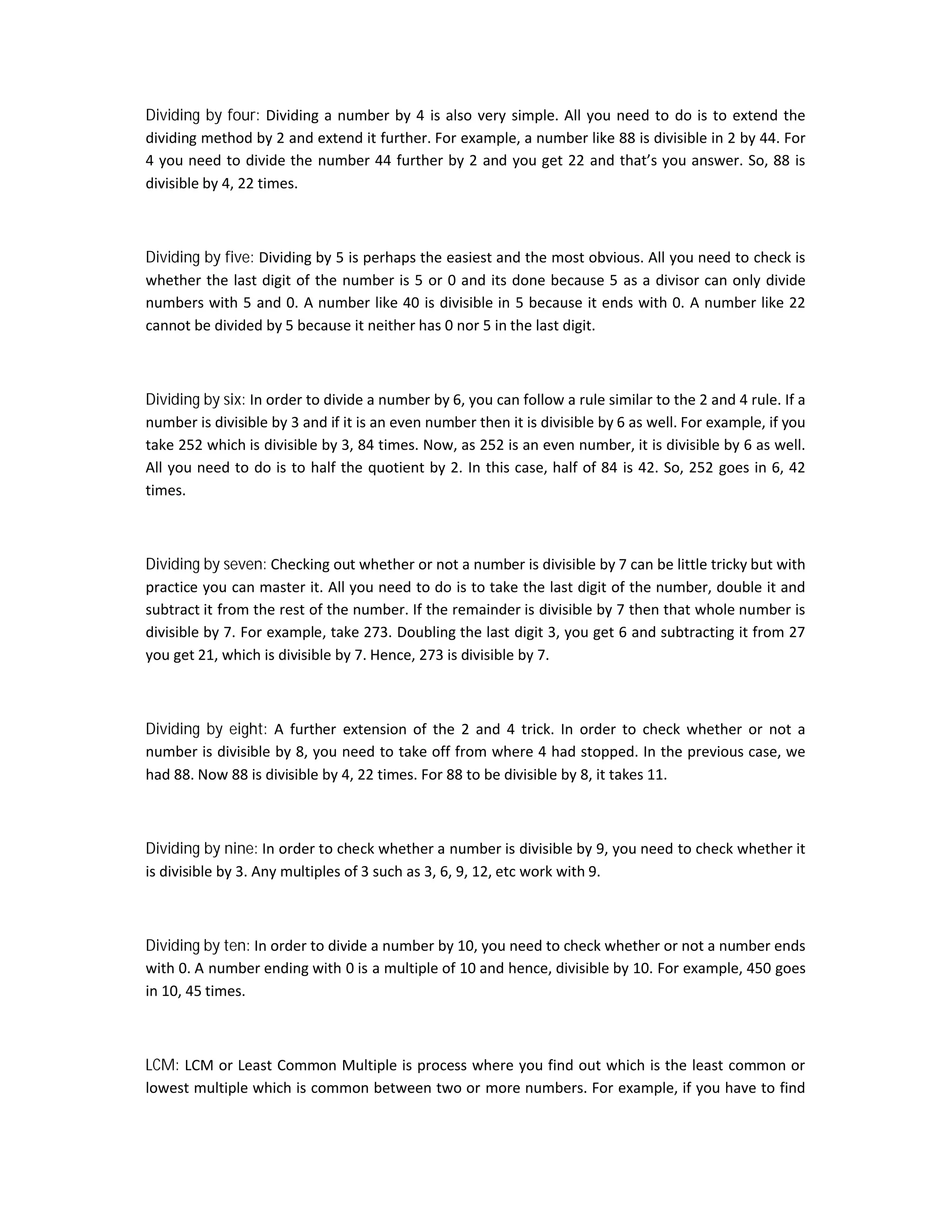 Dividing by four: Dividing a number by 4 is also very simple. All you need to do is to extend the
dividing method by 2 and extend it further. For example, a number like 88 is divisible in 2 by 44. For
4 you need to divide the number 44 further by 2 and you get 22 and that’s you answer. So, 88 is
divisible by 4, 22 times.
Dividing by five: Dividing by 5 is perhaps the easiest and the most obvious. All you need to check is
whether the last digit of the number is 5 or 0 and its done because 5 as a divisor can only divide
numbers with 5 and 0. A number like 40 is divisible in 5 because it ends with 0. A number like 22
cannot be divided by 5 because it neither has 0 nor 5 in the last digit.
Dividing by six: In order to divide a number by 6, you can follow a rule similar to the 2 and 4 rule. If a
number is divisible by 3 and if it is an even number then it is divisible by 6 as well. For example, if you
take 252 which is divisible by 3, 84 times. Now, as 252 is an even number, it is divisible by 6 as well.
All you need to do is to half the quotient by 2. In this case, half of 84 is 42. So, 252 goes in 6, 42
times.
Dividing by seven: Checking out whether or not a number is divisible by 7 can be little tricky but with
practice you can master it. All you need to do is to take the last digit of the number, double it and
subtract it from the rest of the number. If the remainder is divisible by 7 then that whole number is
divisible by 7. For example, take 273. Doubling the last digit 3, you get 6 and subtracting it from 27
you get 21, which is divisible by 7. Hence, 273 is divisible by 7.
Dividing by eight: A further extension of the 2 and 4 trick. In order to check whether or not a
number is divisible by 8, you need to take off from where 4 had stopped. In the previous case, we
had 88. Now 88 is divisible by 4, 22 times. For 88 to be divisible by 8, it takes 11.
Dividing by nine: In order to check whether a number is divisible by 9, you need to check whether it
is divisible by 3. Any multiples of 3 such as 3, 6, 9, 12, etc work with 9.
Dividing by ten: In order to divide a number by 10, you need to check whether or not a number ends
with 0. A number ending with 0 is a multiple of 10 and hence, divisible by 10. For example, 450 goes
in 10, 45 times.
LCM: LCM or Least Common Multiple is process where you find out which is the least common or
lowest multiple which is common between two or more numbers. For example, if you have to find
 