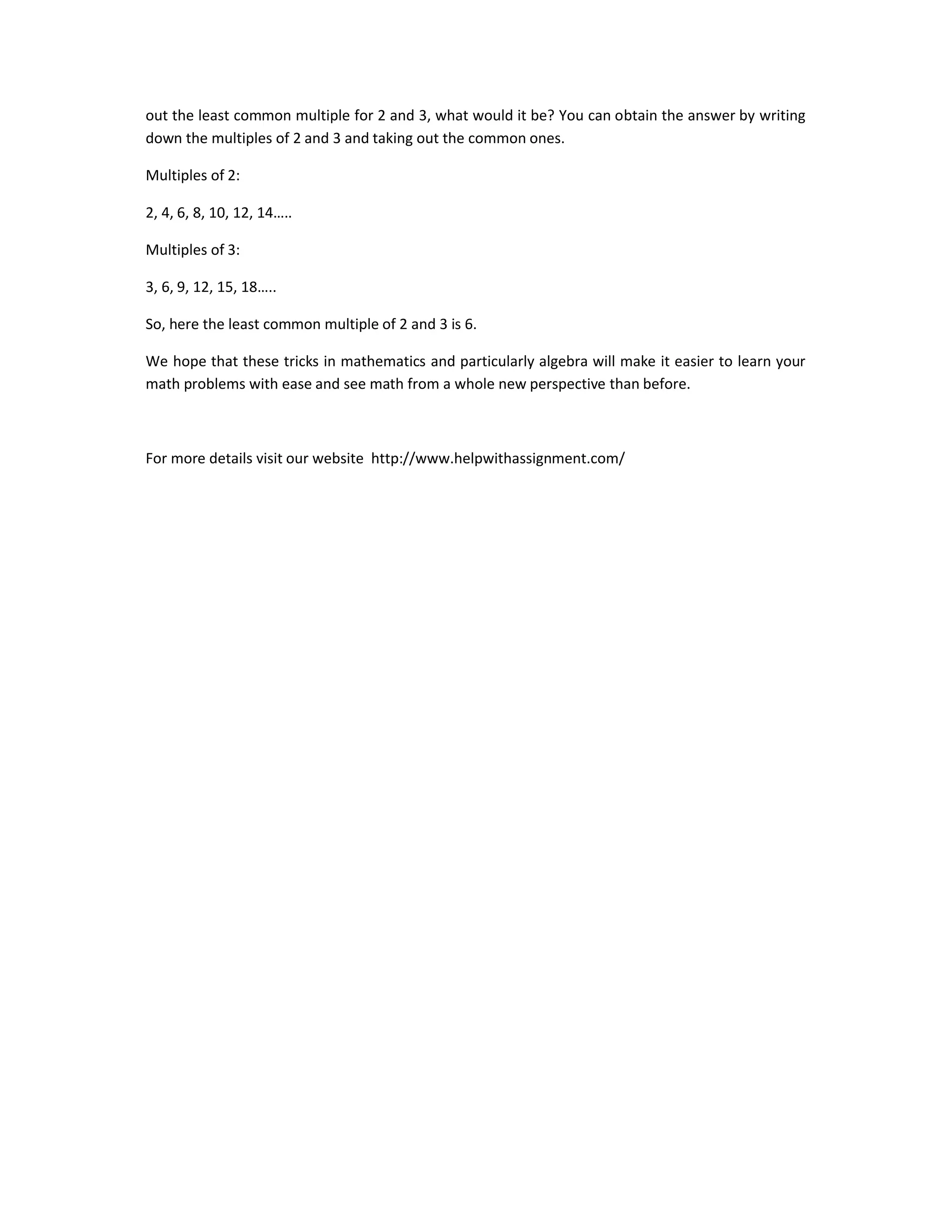 out the least common multiple for 2 and 3, what would it be? You can obtain the answer by writing
down the multiples of 2 and 3 and taking out the common ones.
Multiples of 2:
2, 4, 6, 8, 10, 12, 14…..
Multiples of 3:
3, 6, 9, 12, 15, 18…..
So, here the least common multiple of 2 and 3 is 6.
We hope that these tricks in mathematics and particularly algebra will make it easier to learn your
math problems with ease and see math from a whole new perspective than before.
For more details visit our website http://www.helpwithassignment.com/
 