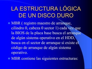 LA ESTRUCTURA LÓGICA DE UN DISCO DUROMBR ( registro maestro de arranque, cilindro 0, cabeza 0 sector 1) cada vez que la BIOS de la placa base busca el arranque de algún sistema operativo en el HDD, busca en el sector de arranque si existe el código de arranque de algún sistema operativo.MBR contiene las siguientes estructuras: