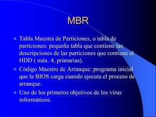 MBRTabla Maestra de Particiones, o tabla de particiones: pequeña tabla que contiene las descripciones de las particiones que contiene el HDD ( máx. 4, primarias).Código Maestro de Arranque: programa inicial que la BIOS carga cuando ejecuta el proceso de arranque.Uno de los primeros objetivos de los virus informáticos.