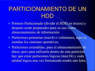 PARTICIONAMIENTO DE UN HDDPrimero Particionado (dividir el HDD en trozos) y después serán preparados para su uso como almacenamiento de información.Particiones primarias (max4) o volúmenes, aquí se instalan los sistemas operativos.Particiones extendidas, para el almacenamiento de datos, pero para utilizarla dentro de esta partición hay que crear particiones lógicas (max24) y cada unidad lógica una vez formateada tendrá una letra.