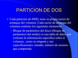PARTICION DE DOSCada partición de HDD, tiene su propio sector de arranque del volumen. Cada sector de arranque del volumen contiene los siguientes elementos:Bloque de parámetros del disco (bloque de parámetros del medio) es una tabla de datos que contiene la información específica sobre el volumen,  como su etiqueta y sus especificaciones: tamaño, número de sectores que comprende.