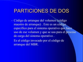 PARTICIONES DE DOSCódigo de arranque del volumen (código maestro de arranque) . Este es un código específico para el sistema operativo que hace uso de ese volumen y que se usa para el proceso de carga del sistema operativo .	Es el código invocado por el código de arranque del MBR.