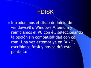 FDISKIntroducimos el disco de inicio de windows98 o Windows Milenium y reiniciamos el PC con él, seleccionando la opción sin compatibilidad con cdrom. Una vez estemos ya en "A:\ " , escribimos fdisk y nos saldrá esta pantalla: