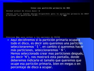 Aquí decidiremos si la partición primaria ocupará todo el disco, es decir solo queremos una partición seleccionaremos " S ", en cambio si queremos hacer más particiones, seleccionaremos " N ". Hemos seleccionado crear mas particiones después, (es decir "N"), nos mostrará esta pantalla, donde deberemos indicarle el tamaño que queremos que ocupe esa partición primaria, bien en megas o en porcentaje de disco a ocupar.