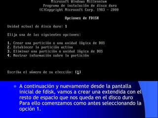 A continuación y nuevamente desde la pantalla inicial de fdisk, vamos a crear una extendida con el resto de espacio que nos queda en el disco duro Para ello comenzamos como antes seleccionando la opción 1.