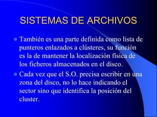 SISTEMAS DE ARCHIVOSTambién es una parte definida como lista de punteros enlazados a clústeres, su función es la de mantener la localización física de los ficheros almacenados en el disco.Cada vez que el S.O. precisa escribir en una zona del disco, no lo hace indicando el sector sino que identifica la posición del cluster.