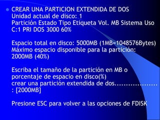 CREAR UNA PARTICION EXTENDIDA DE DOS Unidad actual de disco: 1 Partición Estado Tipo Etiqueta Vol. MB Sistema Uso C:1 PRI DOS 3000 60% Espacio total en disco: 5000MB (1MB=1048576Bytes) Máximo espacio disponible para la partición: 2000MB (40%) Escriba el tamaño de la partición en MB o porcentaje de espacio en disco(%) crear una partición extendida de dos................... : [2000MB] Presione ESC para volver a las opciones de FDISK 