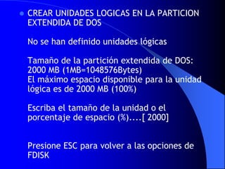 CREAR UNIDADES LOGICAS EN LA PARTICION EXTENDIDA DE DOS No se han definido unidades lógicas Tamaño de la partición extendida de DOS: 2000 MB (1MB=1048576Bytes) El máximo espacio disponible para la unidad lógica es de 2000 MB (100%) Escriba el tamaño de la unidad o el porcentaje de espacio (%)....[ 2000] Presione ESC para volver a las opciones de FDISK 
