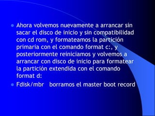 Ahora volvemos nuevamente a arrancar sin sacar el disco de inicio y sin compatibilidad con cdrom, y formateamos la partición primaria con el comando format c:, y posteriormente reiniciamos y volvemos a arrancar con disco de inicio para formatear la partición extendida con el comando format d:Fdisk/mbr   borramos el masterboot record