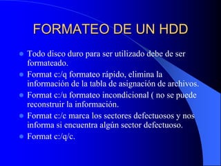 FORMATEO DE UN HDDTodo disco duro para ser utilizado debe de ser formateado.Format c:/q formateo rápido, elimina la información de la tabla de asignación de archivos.Format c:/u formateo incondicional ( no se puede reconstruir la información.Format c:/c marca los sectores defectuosos y nos informa si encuentra algún sector defectuoso.Format c:/q/c.