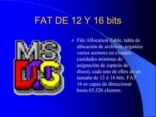FAT DE 12 Y 16 bitsFileAllocationTable, tabla de ubicación de archivos, organiza varios sectores en clusters (unidades mínimas de asignación de espacio de disco), cada uno de ellos de un tamaño de 12 ó 16 bits. FAT 16 es capaz de direccionar hasta 65.526 clusters.