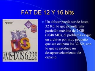 FAT DE 12 Y 16 bitsUn clúster puede ser de hasta 32 Kb, lo que permite una partición máxima de 2 GB (2048 MB), el problema es que un archivo por muy pequeño que sea ocupara los 32 Kb, con lo que se produce un desaprovechamiento  de espacio.