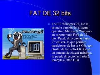 FAT DE 32 bits FAT32 Windows 95, fue la primera versión del sistema operativo Microsoft Windows en soportar una FAT de 32 bits. Puede direccionar hasta 228 cluster, lo que permite particiones de hasta 8 GB, con cluster de tan solo 4 KB, con un tamaño de cluster máximo, se puede direccionar hasta 2 terabytes (2048 GB)