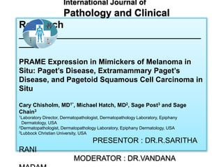 International Journal of
Pathology and Clinical
Research
____________________________________________
_____
PRAME Expression in Mimickers of Melanoma in
Situ: Paget’s Disease, Extramammary Paget’s
Disease, and Pagetoid Squamous Cell Carcinoma in
Situ
Cary Chisholm, MD1*, Michael Hatch, MD2, Sage Post3 and Sage
Chain3
1Laboratory Director, Dermatopathologist, Dermatopathology Laboratory, Epiphany
Dermatology, USA
2Dermatopathologist, Dermatopathology Laboratory, Epiphany Dermatology, USA
3Lubbock Christian University, USA
PRESENTOR : DR.R.SARITHA
RANI
MODERATOR : DR.VANDANA
 