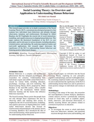 International Journal of Trend in Scientific Research and Development (IJTSRD)
Volume 7 Issue 5, September-October 2023 Available Online: www.ijtsrd.com e-ISSN: 2456 – 6470
@ IJTSRD | Unique Paper ID – IJTSRD59886 | Volume – 7 | Issue – 5 | Sep-Oct 2023 Page 265
Social Learning Theory: An Overview and
Application in Understanding Human Behaviour
Md Abdul Aziz Mandal
State Aided College Teacher (Category-1),
Domkal Girls’ College, Domkal, Azimganjagola, West Bengal, India
ABSTRACT
This research paper provides an in-depth examination of the Social
Learning Theory (SLT), a prominent psychological perspective that
explains how individuals learn behaviours and attitudes through
observation, imitation, and reinforcement. Developed by Albert
Bandura, the SLT highlights the crucial role of social interactions,
modelling, and cognitive processes in shaping human behaviour. This
paper explores the theoretical foundations of the SLT, its core
principles, and its relevance in various domains, including education,
criminal justice, and marketing. By analysing empirical studies and
real-world applications, this research paper showcases the
significance of the SLT in understanding human behaviour and
fostering positive behavioural changes.
KEYWORDS: Modelling, Vicarious Reinforcement, Observational
Learning, Self-Efficacy, Juvenile Delinquency
How to cite this paper: Md Abdul Aziz
Mandal "Social Learning Theory: An
Overview and Application in
Understanding Human Behaviour"
Published in
International
Journal of Trend in
Scientific Research
and Development
(ijtsrd), ISSN:
2456-6470,
Volume-7 | Issue-5,
October 2023, pp.265-274, URL:
www.ijtsrd.com/papers/ijtsrd59886.pdf
Copyright © 2023 by author (s) and
International Journal of Trend in
Scientific Research and Development
Journal. This is an
Open Access article
distributed under the
terms of the Creative Commons
Attribution License (CC BY 4.0)
(http://creativecommons.org/licenses/by/4.0)
INTRODUCTION
Human behaviour is a complex and multifaceted
phenomenon that has intrigued psychologists and
researchers for centuries. Understanding how
individuals acquire and exhibit certain behaviours is
crucial for various fields, including education,
psychology, sociology, and even marketing. The
Social Learning Theory (SLT), proposed by Albert
Bandura in the mid-20th century, offers valuable
insights into the mechanisms behind human
behaviour learning and the factors that influence
behaviour enactment.
The Social Learning Theory posits that people learn
not only through direct experiences but also by
observing others and imitating their actions. It
emphasizes the role of social interactions, modelling,
and cognitive processes in shaping behaviour. Unlike
earlier behaviourist theories that focused on
reinforcement and punishment as the primary factors
of learning, Bandura's SLT introduced the idea of
observational learning, which opened up new avenues
for understanding human behaviour.
In this research paper, we will delve into the Social
Learning Theory, exploring its core principles,
cognitive underpinnings, and real-world applications.
By examining empirical studies and case examples,
we aim to demonstrate the significance of the SLT in
understanding human behaviour and its potential to
foster positive changes in individuals and society at
large.
Methodology:
According to the nature of the topic, the researcher
has used Qualitative Content Analysis: Qualitative
content analysis involves systematically analysing
textual or visual data, such as academic papers,
books, interviews, and classroom observations, to
identify recurring themes and patterns related to
constructivist practices in education.
Objectives:
 To investigate the extent to which individuals
learn new behaviours, attitudes, and emotional
reactions through observation and modelling, and
IJTSRD59886
 