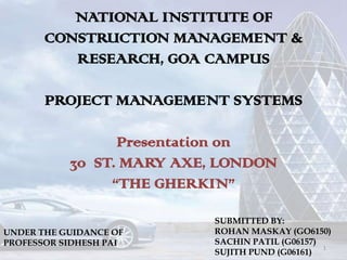 NATIONAL INSTITUTE OF
       CONSTRUCTION MANAGEMENT &
          RESEARCH, GOA CAMPUS

       PROJECT MANAGEMENT SYSTEMS

                 Presentation on
           30 ST. MARY AXE, LONDON
                “THE GHERKIN”

                           SUBMITTED BY:
UNDER THE GUIDANCE OF      ROHAN MASKAY (GO6150)
PROFESSOR SIDHESH PAI      SACHIN PATIL (G06157)
                                                 1
                           SUJITH PUND (G06161)
 