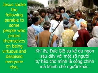 Khi ấy, Đức Giê-su kể dụ ngôn
sau đây với một số người
tự hào cho mình là công chính
mà khinh chê người khác:
Jesus spoke
the
following
parable to
some
people who
prided
themselves
on being
virtuous and
despised
everyone
else,
 