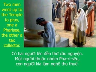 Có hai người lên đền thờ cầu nguyện.
Một người thuộc nhóm Pha-ri-sêu,
còn người kia làm nghề thu thuế.
Two men
went up to
the Temple
to pray,
one a
Pharisee,
the other a
tax
collector.
 