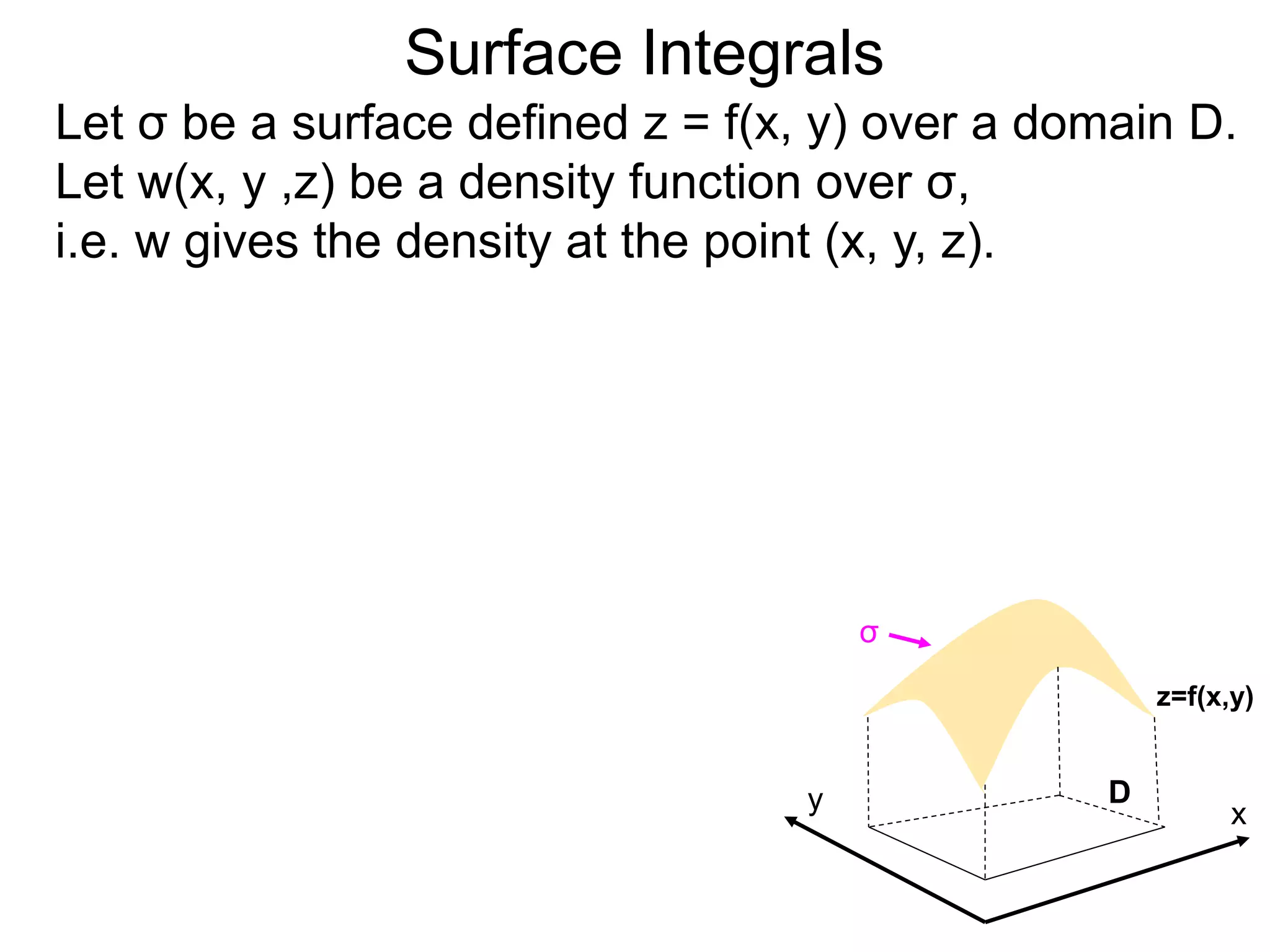 Surface Integrals
Let σ be a surface defined z = f(x, y) over a domain D.
Let w(x, y ,z) be a density function over σ,
i.e. w gives the density at the point (x, y, z).
x
y D
z=f(x,y)
σ
 
