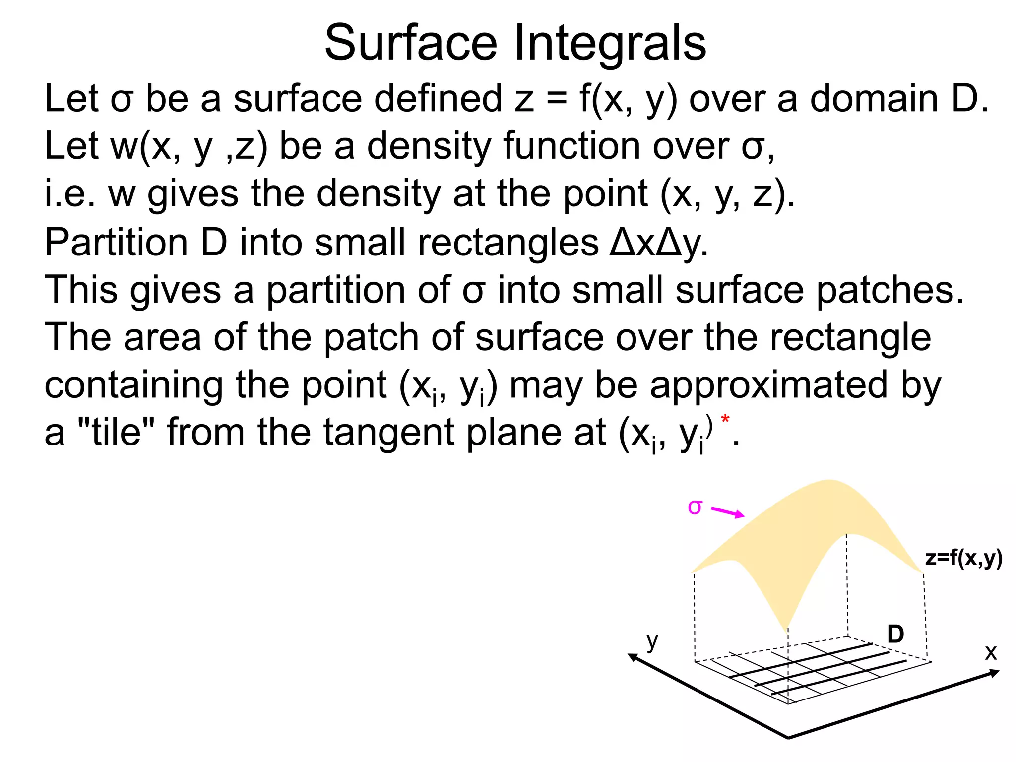 Surface Integrals
Let σ be a surface defined z = f(x, y) over a domain D.
Let w(x, y ,z) be a density function over σ,
i.e. w gives the density at the point (x, y, z).
Partition D into small rectangles ΔxΔy.
This gives a partition of σ into small surface patches.
The area of the patch of surface over the rectangle
containing the point (xi, yi) may be approximated by
a "tile" from the tangent plane at (xi, yi
) *.
x
y D
z=f(x,y)
σ
 