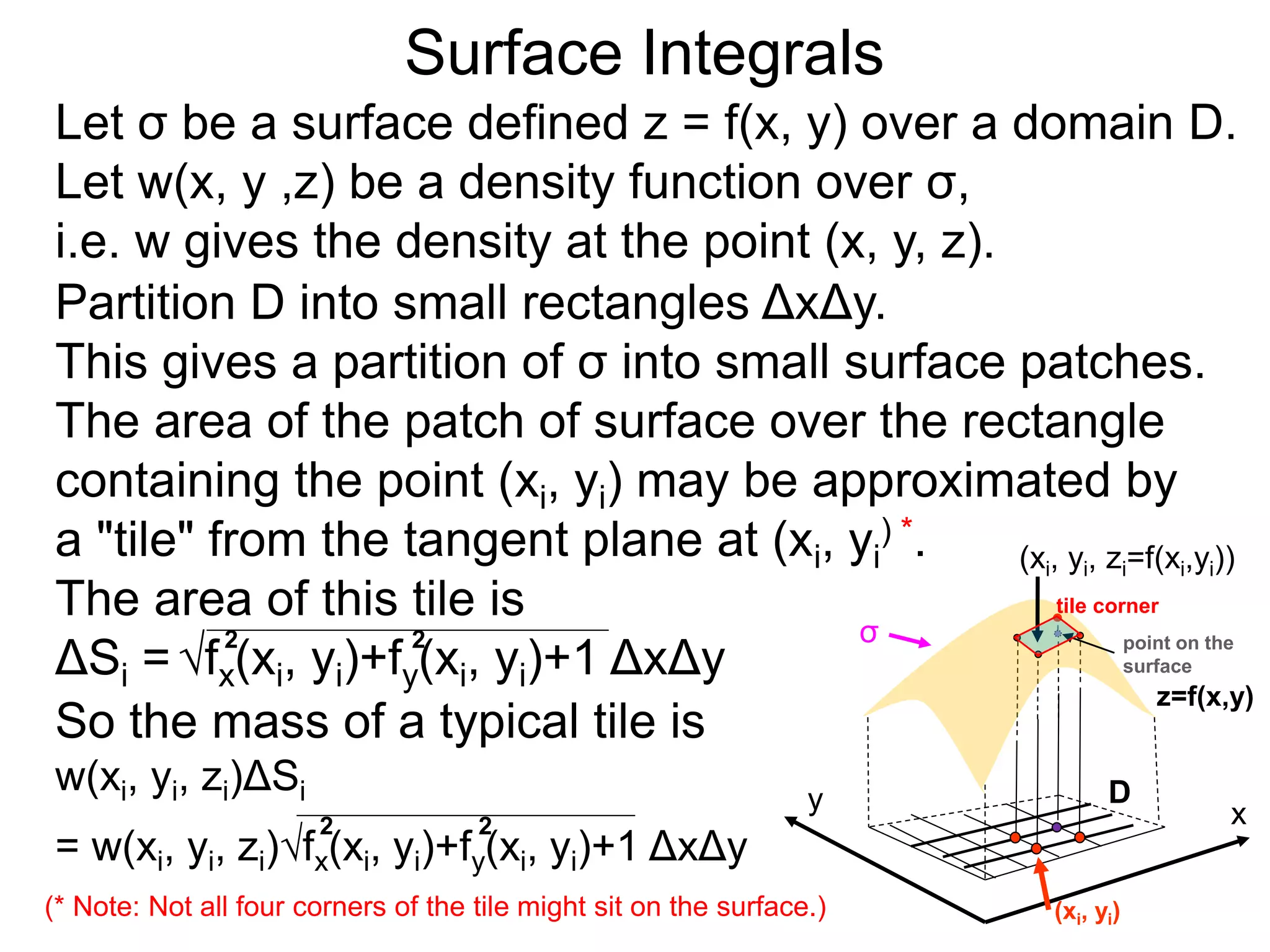 Surface Integrals
Let σ be a surface defined z = f(x, y) over a domain D.
Let w(x, y ,z) be a density function over σ,
i.e. w gives the density at the point (x, y, z).
So the mass of a typical tile is
w(xi, yi, zi)ΔSi
= w(xi, yi, zi)fx(xi, yi)+fy(xi, yi)+1 ΔxΔy
2 2
Partition D into small rectangles ΔxΔy.
This gives a partition of σ into small surface patches.
The area of the patch of surface over the rectangle
containing the point (xi, yi) may be approximated by
a "tile" from the tangent plane at (xi, yi
) *.
The area of this tile is
ΔSi =fx(xi, yi)+fy(xi, yi)+1 ΔxΔy
2 2
(* Note: Not all four corners of the tile might sit on the surface.)
x
y
(xi, yi, zi=f(xi,yi))
D
(xi, yi)
σ
z=f(x,y)
tile corner
point on the
surface
 