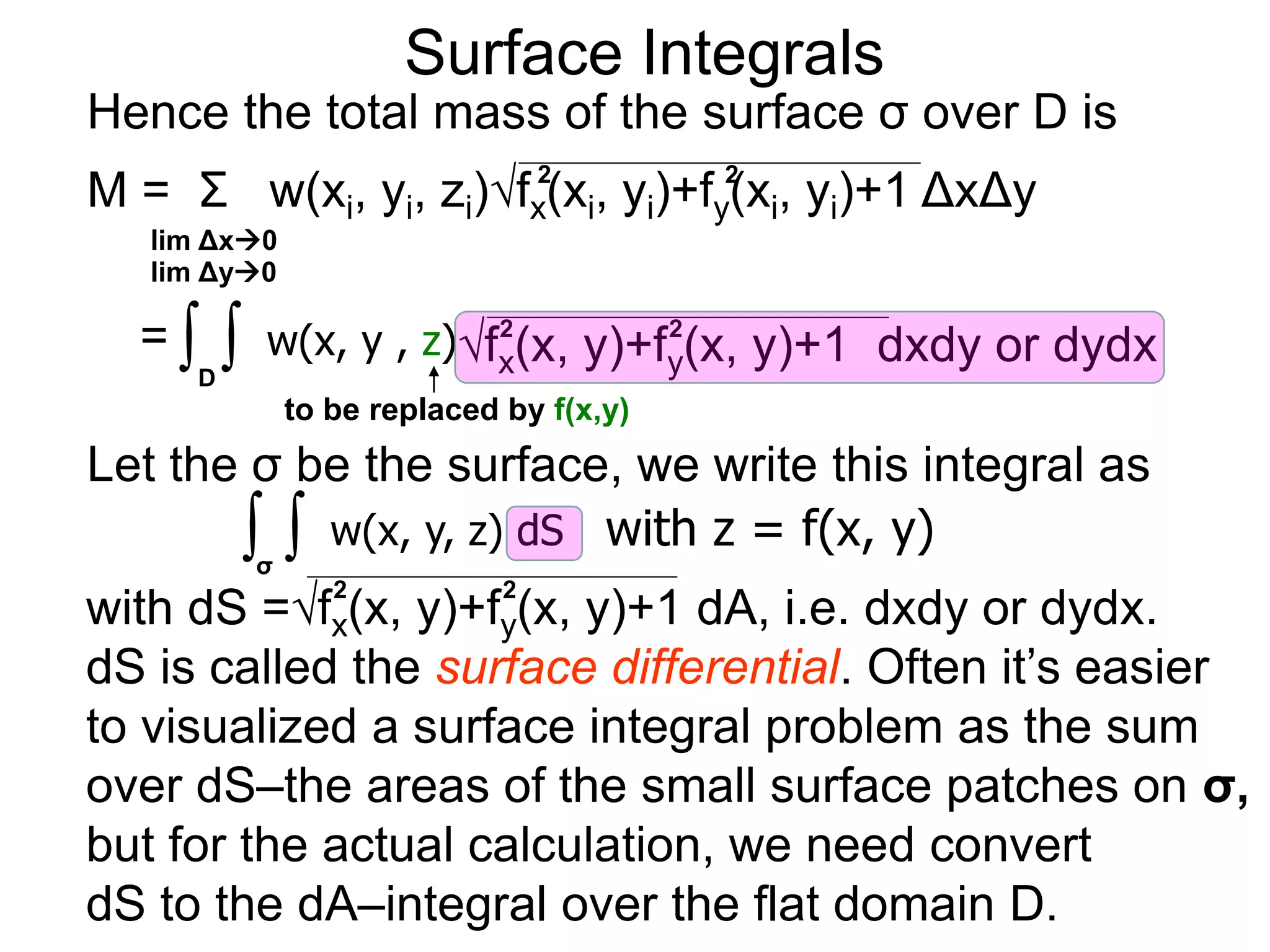 Surface Integrals
Hence the total mass of the surface σ over D is
M = Σ w(xi, yi, zi)fx(xi, yi)+fy(xi, yi)+1 ΔxΔy
2 2
lim Δx0
lim Δy0
= ∫D
∫ w(x, y , z)fx(x, y)+fy(x, y)+1 dxdy or dydx
2 2
to be replaced by f(x,y)
Let the σ be the surface, we write this integral as
∫σ
∫ w(x, y, z) dS
with dS =fx(x, y)+fy(x, y)+1 dA, i.e. dxdy or dydx.
dS is called the surface differential. Often it’s easier
to visualized a surface integral problem as the sum
over dS–the areas of the small surface patches on σ,
but for the actual calculation, we need convert
dS to the dA–integral over the flat domain D.
2 2
with z = f(x, y)
 