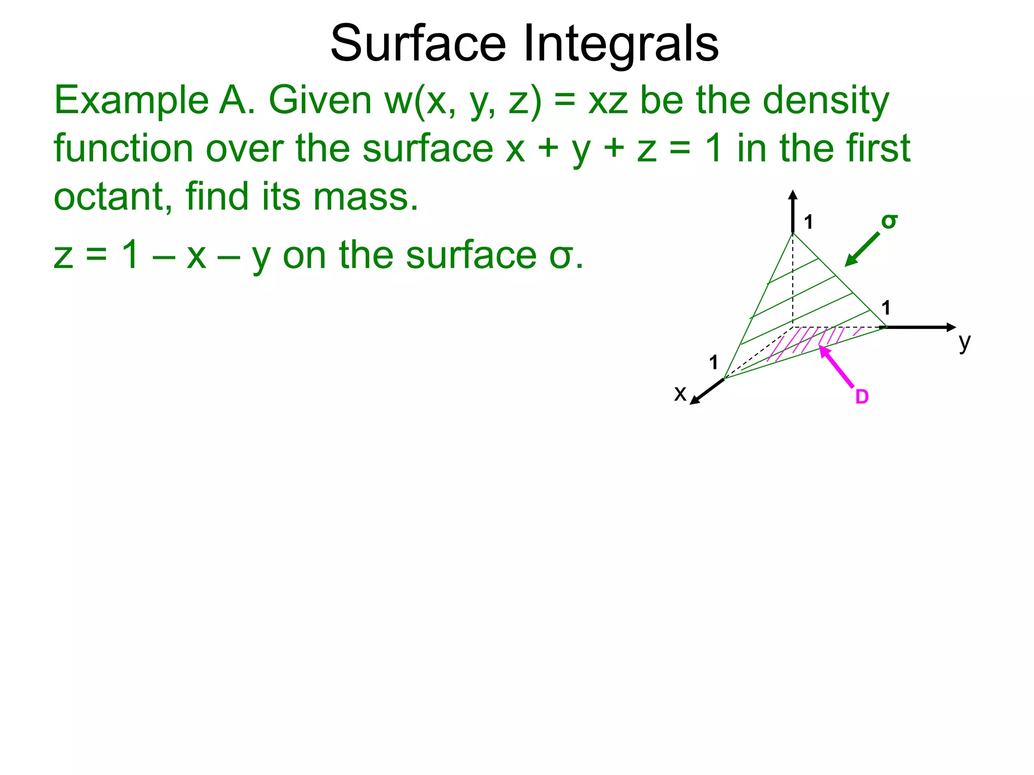 Surface Integrals
Example A. Given w(x, y, z) = xz be the density
function over the surface x + y + z = 1 in the first
octant, find its mass.
z = 1 – x – y on the surface σ.
x
y
1
1
D
σ
1
 