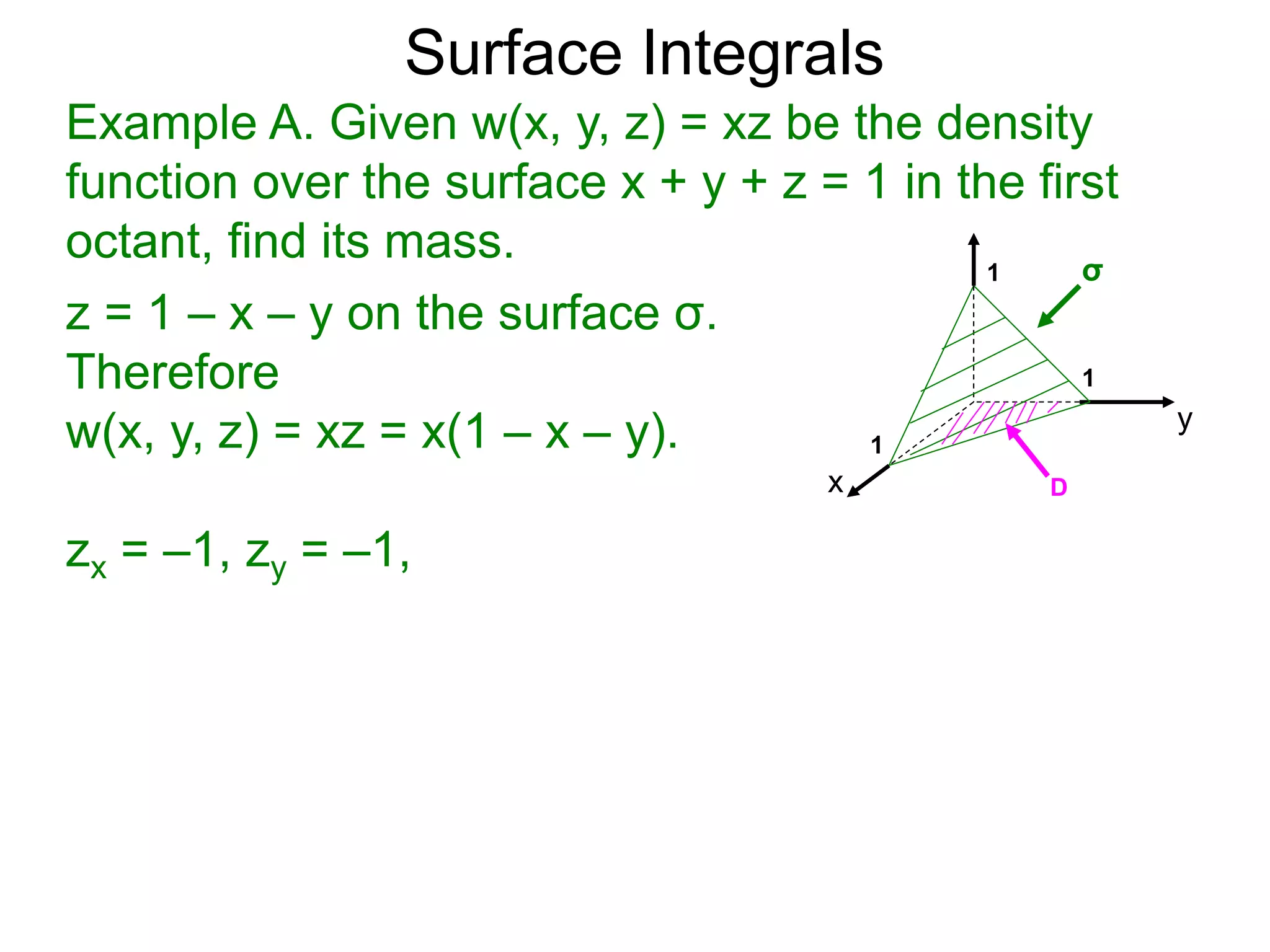 Surface Integrals
Example A. Given w(x, y, z) = xz be the density
function over the surface x + y + z = 1 in the first
octant, find its mass.
z = 1 – x – y on the surface σ.
Therefore
w(x, y, z) = xz = x(1 – x – y).
zx = –1, zy = –1,
x
y
1
1
D
σ
1
 