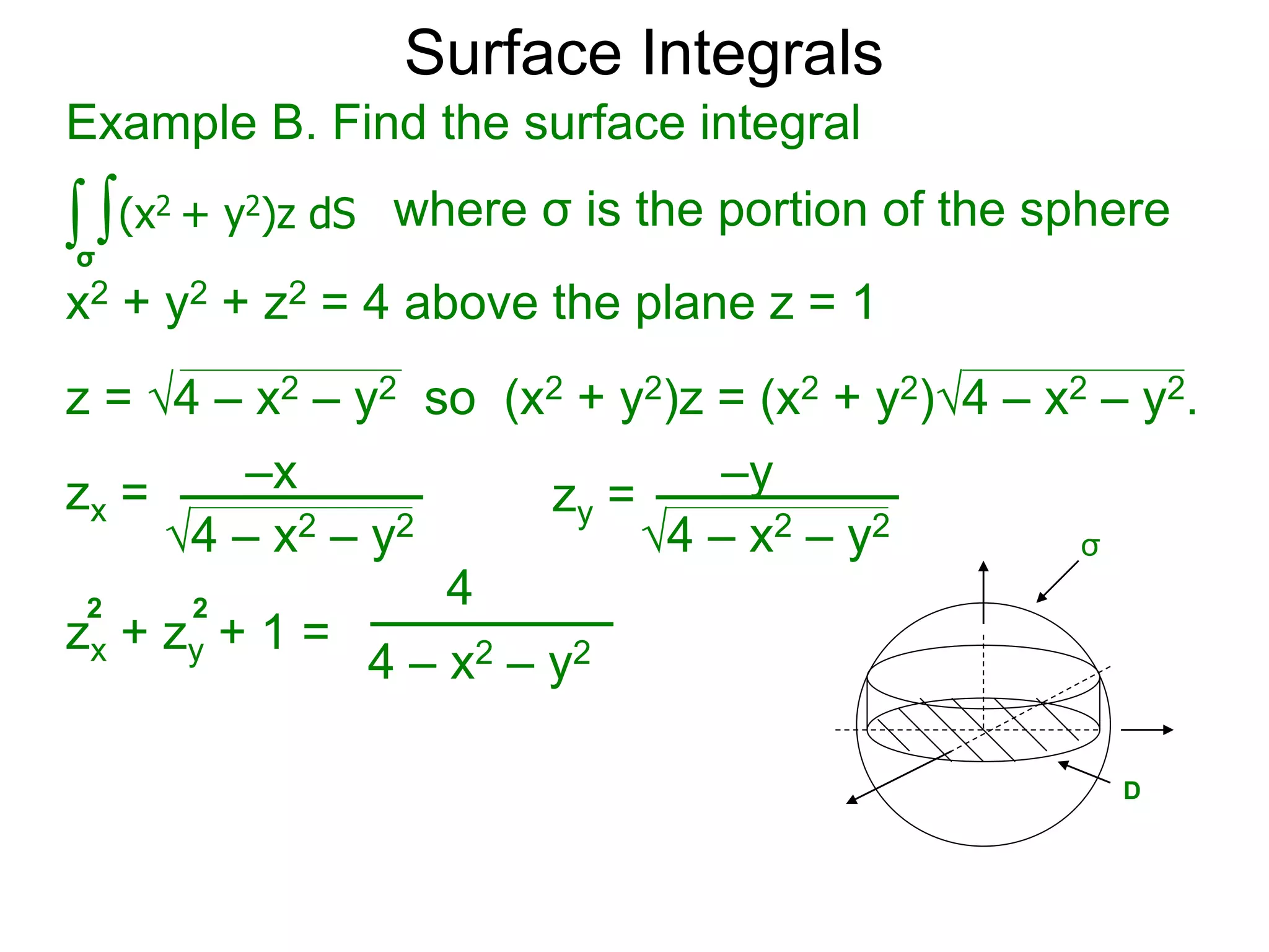 Surface Integrals
Example B. Find the surface integral
z = 4 – x2 – y2 so (x2 + y2)z = (x2 + y2)4 – x2 – y2.
∫ ∫(x2 + y2)z dS
σ
x2 + y2 + z2 = 4 above the plane z = 1
where σ is the portion of the sphere
zx =
4 – x2 – y2
zx = –x
4 – x2 – y2
zy = –y
zx + zy + 1 =
2 2
4 – x2 – y2
4
σ
D
 