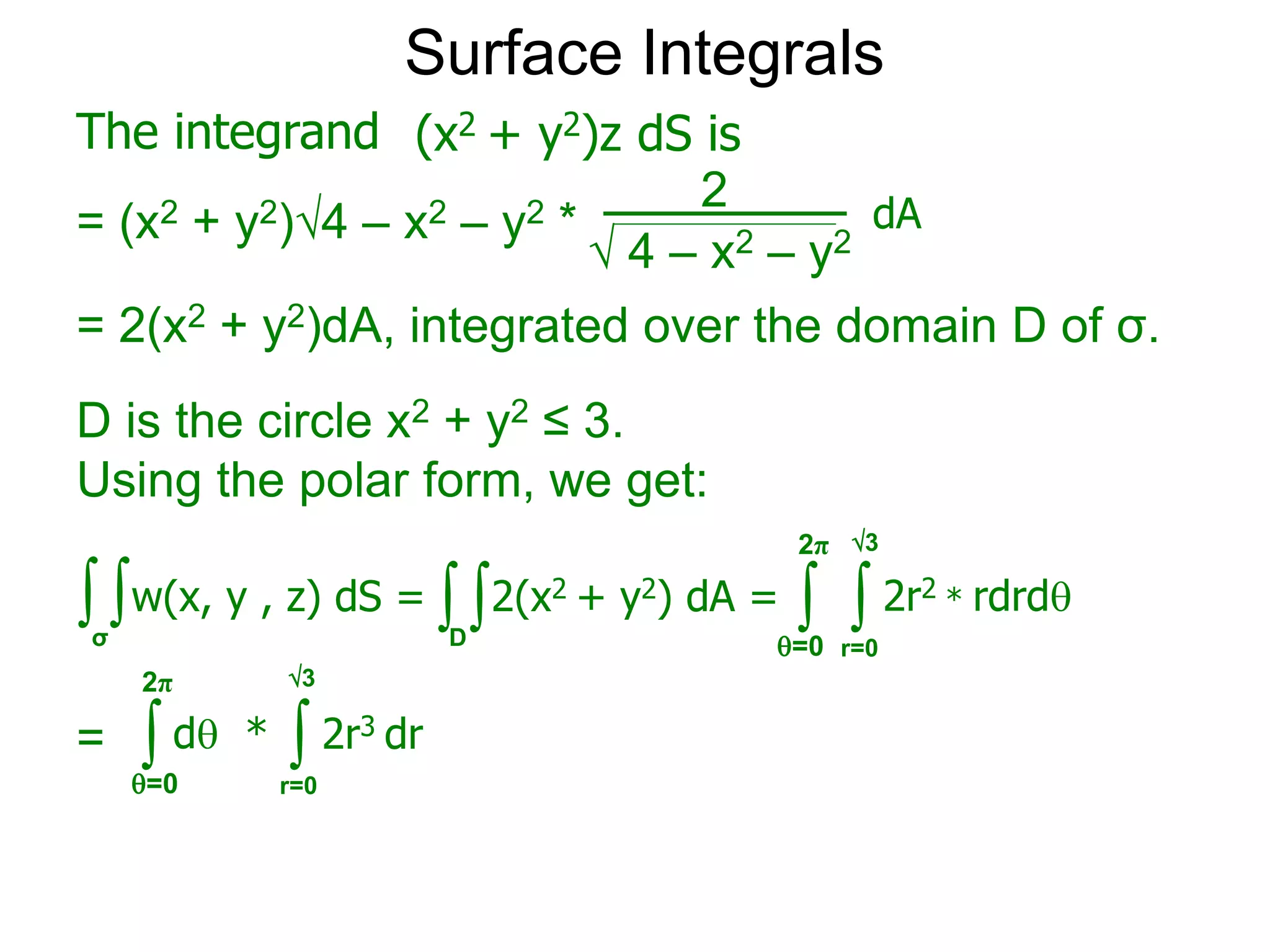 Surface Integrals
The integrand
= (x2 + y2)4 – x2 – y2 *
 4 – x2 – y2
2
(x2 + y2)z dS is
dA
= 2(x2 + y2)dA, integrated over the domain D of σ.
∫σ
∫w(x, y , z) dS = ∫ ∫ 2r2 * rdrd
r=0
=0
2π
∫ ∫ 2r3 dr
r=0
=0
2π
= d *
∫ ∫2(x2 + y2) dA =
D
D is the circle x2 + y2 ≤ 3.
Using the polar form, we get:
3
3
 