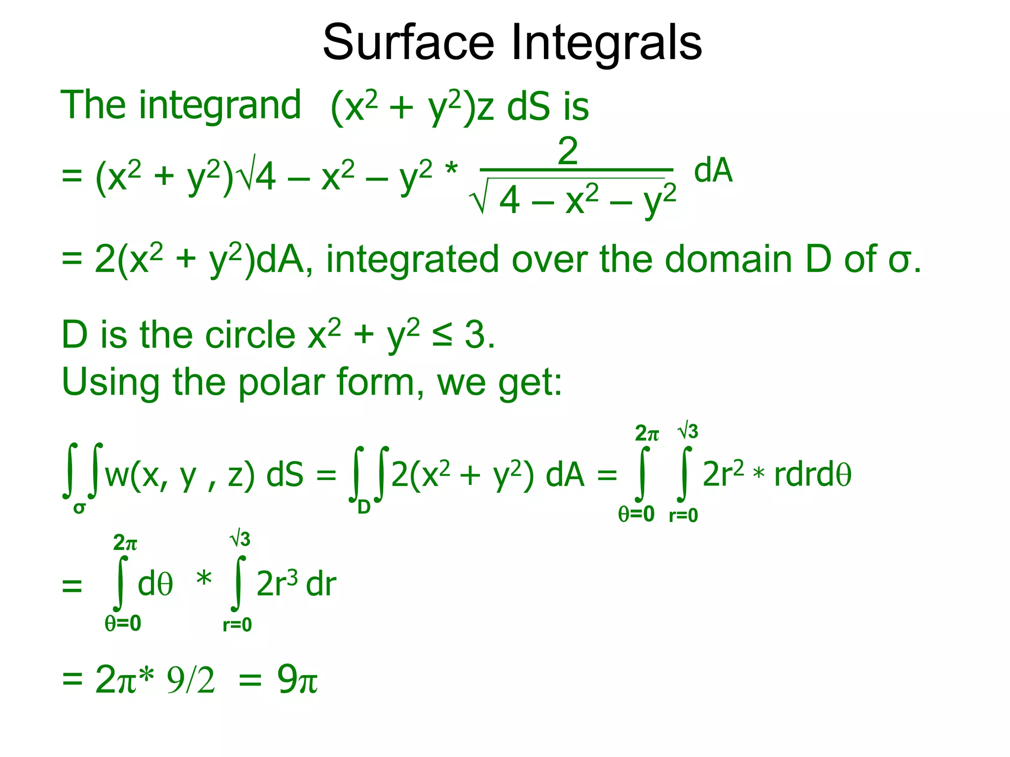 Surface Integrals
The integrand
= (x2 + y2)4 – x2 – y2 *
 4 – x2 – y2
2
(x2 + y2)z dS is
dA
= 2(x2 + y2)dA, integrated over the domain D of σ.
∫σ
∫w(x, y , z) dS = ∫ ∫ 2r2 * rdrd
r=0
=0
2π
∫ ∫ 2r3 dr
r=0
=0
2π
= d *
= 2π* 9/2 = 9π
∫ ∫2(x2 + y2) dA =
D
D is the circle x2 + y2 ≤ 3.
Using the polar form, we get:
3
3
 