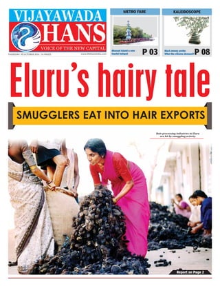 Report on Page 2 
THURSDAY 30 OCTOBER 2014 | 16 PAGES www.thehansindia.com 
KALEIDOSCOPE 
METRO FARE 
Bhavani Island-a new P 03 
Black money probe: 
P 08 
tourist hotspot 
What the citizens demand? Eluru’s hairy tale 
SMUGGLERS EAT INTO HAIR EXPORTS 
Hair processing industries in Eluru 
are hit by smuggling activity 
