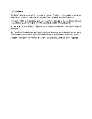 2.2. CAMBRAIA
Tecido fino, leve e transparente, de toque agradável. É composto de algodão, algodão de
origem mista ou linho. É produzido por ligamento tafetá e recebe tratamento de goma.
Tem peso médio e é composto por fios de urdume brancos e fios de trama coloridos
contrastantes. Quando produzido em linho, tem a tendência de amassar bastante.
No século XIX e início do século seguinte, era muito usado para fazer roupas íntimas e blusas
delicadas.
Com aparência despojada, compõe atualmente looks casuais. A cambraia de linho é um tecido
nobre, frequentemente usado para a confecção de roupas de bebês para batizados e festas.
Também está disponível a cambraia de lã, com ligamento sarja, usada em ternos elegantes.
 