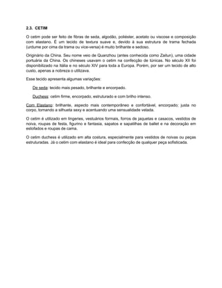 2.3. CETIM
O cetim pode ser feito de fibras de seda, algodão, poliéster, acetato ou viscose e composição
com elastano. É um tecido de textura suave e, devido à sua estrutura de trama fechada
(urdume por cima da trama ou vice-versa) é muito brilhante e sedoso.
Originário da China. Seu nome veio de Quanzhou (antes conhecida como Zaitun), uma cidade
portuária da China. Os chineses usavam o cetim na confecção de túnicas. No século XII foi
disponibilizado na Itália e no século XIV para toda a Europa. Porém, por ser um tecido de alto
custo, apenas a nobreza o utilizava.
Esse tecido apresenta algumas variações:
De seda: tecido mais pesado, brilhante e encorpado.
Duchess: cetim firme, encorpado, estruturado e com brilho intenso.
Com Elastano: brilhante, aspecto mais contemporâneo e confortável, encorpado; justa no
corpo, tornando a silhueta sexy e acentuando uma sensualidade velada.
O cetim é utilizado em lingeries, vestuários formais, forros de jaquetas e casacos, vestidos de
noiva, roupas de festa, figurino e fantasia, sapatos e sapatilhas de ballet e na decoração em
estofados e roupas de cama.
O cetim duchess é utilizado em alta costura, especialmente para vestidos de noivas ou peças
estruturadas. Já o cetim com elastano é ideal para confecção de qualquer peça sofisticada.
 