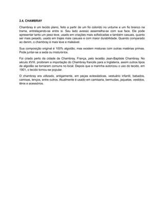 2.4. CHAMBRAY
Chambray é um tecido plano, feito a partir de um fio colorido no urdume e um fio branco na
trama, entrelaçando-se entre si. Seu lado avesso assemelha-se com sua face. Ele pode
apresentar tanto um peso leve, usado em criações mais sofisticadas e também casuais, quanto
ser mais pesado, usado em trajes mais casuais e com maior durabilidade. Quando comparado
ao denim, o chambray é mais leve e maleável.
Sua composição original é 100% algodão, mas existem misturas com outras matérias primas.
Pode juntar-se a seda ou misturá-los.
Foi criado perto da cidade de Chambray, França, pelo tecelão Jean-Baptiste Chambray. No
século XVIII, proibiram a importação do Chambray francês para a Inglaterra, assim outros tipos
de algodão se tornaram comuns no local. Depois que a marinha autorizou o uso do tecido, em
1901, o tecido tornou-se popular.
O chambray era utilizado, antigamente, em peças eclesiásticas, vestuário infantil, babados,
camisas, lenços, entre outros. Atualmente é usado em camisaria, bermudas, jaquetas, vestidos,
tênis e acessórios.
 