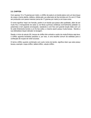 2.5. CHIFFON
Com apenas 12 a 15 gramas por metro, o chiffon de seda é um tecido plano com um leve toque
de crepe e trama aberta, diáfana, obtida pelo uso alternado de fios torcidos em S e em Z. Pode
ser produzido com pesos maiores (cerca de 17 gramas por metro) e em duas cores.
O nome significa ‘trapo’ em francês, porém é um tecido que possui alta qualidade, além de ser
muito fino e transparente de seda ou de fibras químicas sintéticas (normalmente poliéster ou
poliamida) e tem aspecto encrespado, resistente e com fios com grande torção (feito com um
fio solto fortemente torcido e um fio liso solto), e mesmo assim possui muita leveza. Devido a
sua delicadeza requer atenção na lavagem.
Desde o início do século XX, lenços de chiffon têm entrado e saído da moda.Embora seja leve,
o chiffon aguenta bordados pesados e, por isso, é uma escolha comum de estilistas para a
confecção de roupas de noite luxuosas.
O termo chiffon quando combinado com outro nome de tecido, significa dizer que este possui
leveza, exemplo: crepe chiffon, tafetá chiffon, veludo chiffon.
 