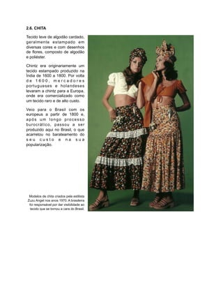2.6. CHITA
Tecido leve de algodão cardado,
geralmente estampado em
diversas cores e com desenhos
de flores, composto de algodão
e poliéster.
Chintz era originariamente um
tecido estampado produzido na
Índia de 1600 a 1800. Por volta
d e 1 6 0 0 , m e r c a d o r e s
portugueses e holandeses
levaram a chintz para a Europa,
onde era comercializado como
um tecido raro e de alto custo.
Veio para o Brasil com os
europeus a partir de 1800 e,
após um longo processo
burocrático, passou a ser
produzido aqui no Brasil, o que
acarretou no barateamento do
s e u c u s t o e n a s u a
popularização.
Modelos de chita criados pela estilista
Zuzu Angel nos anos 1970. A brasileira
foi responsável por dar visibilidade ao
tecido que se tornou a cara do Brasil.
 