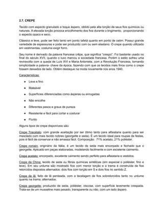 2.7. CREPE
Tecido com aspecto granulado e toque áspero, obtido pela alta torção de seus fios químicos ou
naturais. A elevada torção provoca encolhimento dos fios durante o tingimento, proporcionando
o aspecto opaco e seco.
Clássico e leve, pode ser feito tanto em ponto tafetá quanto em ponto de cetim. Possui grande
variedade de espessuras e pode ser produzido com ou sem elastano. O crepe quando utilizado
em vestimentas, costuma exigir forro.
Seu nome é derivado da palavra francesa crêpe, que significa “crespo”. Foi bastante usado no
final do século XVII, quando o luxo marcou a sociedade francesa. Porém o estilo sofreu uma
reviravolta com a queda de Luís XVI e Maria Antonieta, com a Revolução Francesa, tornando
simplicidade a palavra- chave da época, fazendo com que os tecidos mais finos como o crepe
fossem deixados de lado. Obtém destaque na moda novamente nos anos 1940.
Características:
● Leve e fino
● Maleável
● Superfícies diferenciadas como ásperas ou enrugadas
● Não encolhe
● Diferentes pesos e graus de pureza
● Resistente e fácil para cortar e costurar
● Fluído
Alguns tipos de crepe disponíveis são:
Crepe Triacetato: com grande aceitação por ser ótimo tanto para alfaiataria quanto para ser
mesclado com mais tecido nobres (georgette e seda). É um tecido ideal para roupas de festas,
pois é fácil de conservar e não amassa fácil. Composição: 71% acetato, 21% poliéster.
Crepe romain: originário da Itália, é um tecido de seda mais encorpado e fechado que o
georgette. Aplicado em peças elaboradas, modelando facilmente e com excelente caimento.
Crepe acetato: encorpado, excelente caimento sendo perfeito para alfaiataria e vestidos.
Crepe da China: tecido de seda ou fibras químicas sintéticas (em especial o poliéster, fino e
leve). Em seu urdume são mostrado fios com menor torção e a trama é construída de fios
retorcidos dispostos alternados: dois fios com torção em S e dois fios no sentido Z.
Crepe de lã: feito de lã penteada, com a tecelagem de fios sobretorcidos tanto no urdume
quanto na trama, alternados.
Crepe georgette: produzido de seda, poliéster, viscose, com superfície levemente crespada.
Trata-se de um musseline mais pesado, transparente ou não, com um lado áspero.
 