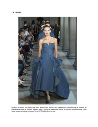 2.8. DENIM
O denim se tornou um clássico na moda. Atemporal e popular, está presente no guarda-roupas de pessoas de
praticamente todos os estilos e classes. Hoje, é usado até mesmo na criação de modelos de alta costura, como
neste vestido da coleção primavera/verão 2017 de Carolina Herrera.
 