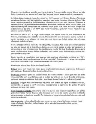 O denim é um tecido de algodão com trama de sarja. A denominação vem de fato de ter sido
feito originalmente em Nimes, na França. De “serge de Nimes” sendo simplificado para denim.
A história desse marco da moda, teve início em 1847, quando Levi Strauss deixou a Alemanha
para tentar fortuna nos Estados Unidos, levando o para oeste, durante a “Corrida do Ouro”. No
início, vendia uma espécie de lona para os mineradores cobrirem suas carroças. Observou a
necessidade de calças mais resistentes devido ao trabalho nas minas, assim utilizou a lona que
comercializava para confeccionar as primeiras calças jeans. Em 1860, as calças índigo blue
substituíram as de lona e, em 1877, para maior resistência, ganharam rebites nos bolsos (o
clássico jeans Levi’s 501).
No início do século XX, a calça confeccionada com denim, como as dos marinheiros de
Gênova, era usada para o trabalho pesado. Principalmente, após a Segunda Guerra Mundial, o
denim começou a ser utilizado na moda para uso diário, que incluía calças para diversas
atividades, inclusive o lazer.
Com a entrada definitiva na moda, o tecido ganhou variações. Nas cores, predominam os tons
de azul, do escuro até o délavé bem clarinho e, em menor escala o preto. Na tecelagem, a
composição é feita principalmente de algodão (uma mecha de fibra de algodão branco para
cada três filamentos de azul índigo),o algodão puro muitas vezes é combinado a outros fios,
principalmente a Lycra®.
Denim também é classificado pela sua cor, pelo qual sua intensidade é medida em “DIP”,
abreviação de deep, que literalmente significa “mergulho”. Quanto maior o tempo de mergulho
nas caixas de corante índigo, mais intensa será a cor azul do jeans.
Atualmente, alguns tipos de denim disponíveis são:
Délavé: tecido com visual mais macio que o simples estimado, devido ao processo de lavagem
com aplicação de clareamento e alvejamento químico.
Destroyed: processo para dar características de envelhecimento - obtido por meio de atrito
mecânico feito com as próprias peças e pedras ou também por meio da ação enzimática,
deixando a peça com aspecto destruído - e contraste de azul (urdume) e o branco (trama).
Estonado: lavagem feita em tambores indústrias com pedras de argila chamadas sinasitas,
adicionadas às peças já confeccionadas, acrescentando a aparência de gastas. O jeans
estonado torna-se mais macio.
Com desgaste localizado: acabamento feito peça a peça para obter diversos efeitos em partes
pré-determinadas. Partes da peça são clareadas com o uso de pistola. Uma lixa é utilizada
para desgastar os locais de abrasão. No detonado, a peça recebe picotes feitos com esmeril
antes de ser lavada.
Jeans resinado: resinas são utilizadas para preservar a cor original do tecido, obtendo visual
mais sofisticado. Garantem melhor toque e brilho, além de texturas diferentes, como o
emborrachado.
 